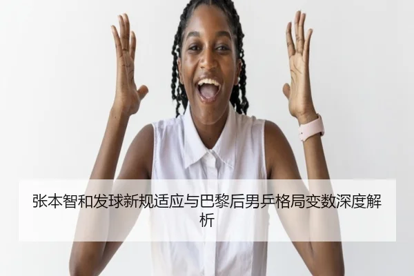 张本智和发球新规适应与巴黎后男乒格局变数深度解析